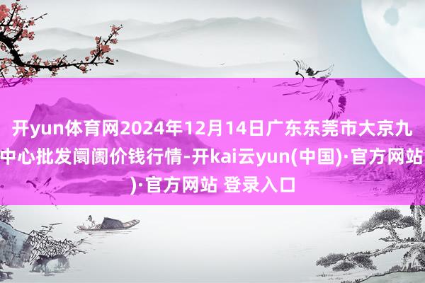 开yun体育网2024年12月14日广东东莞市大京九农副居品中心批发阛阓价钱行情-开kai云yun(中国)·官方网站 登录入口