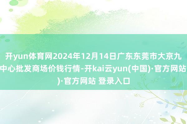 开yun体育网2024年12月14日广东东莞市大京九农副居品中心批发商场价钱行情-开kai云yun(中国)·官方网站 登录入口
