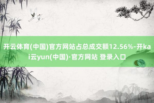 开云体育(中国)官方网站占总成交额12.56%-开kai云yun(中国)·官方网站 登录入口