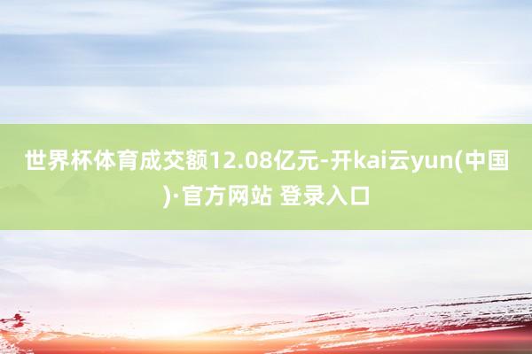 世界杯体育成交额12.08亿元-开kai云yun(中国)·官方网站 登录入口