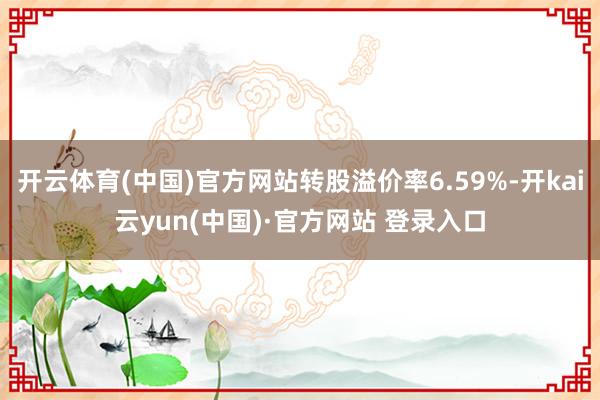 开云体育(中国)官方网站转股溢价率6.59%-开kai云yun(中国)·官方网站 登录入口