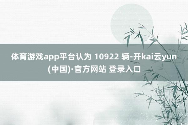 体育游戏app平台认为 10922 辆-开kai云yun(中国)·官方网站 登录入口