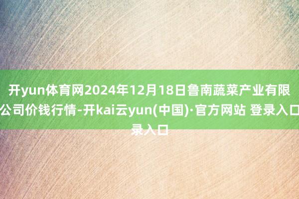 开yun体育网2024年12月18日鲁南蔬菜产业有限公司价钱行情-开kai云yun(中国)·官方网站 登录入口