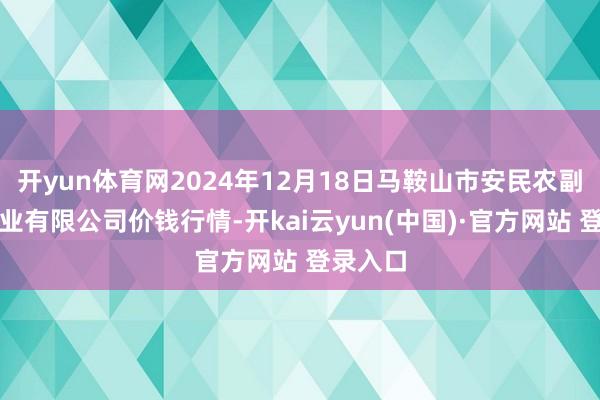 开yun体育网2024年12月18日马鞍山市安民农副产物营业有限公司价钱行情-开kai云yun(中国)·官方网站 登录入口