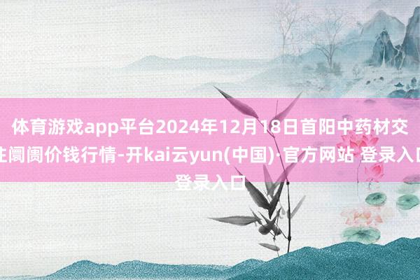 体育游戏app平台2024年12月18日首阳中药材交往阛阓价钱行情-开kai云yun(中国)·官方网站 登录入口