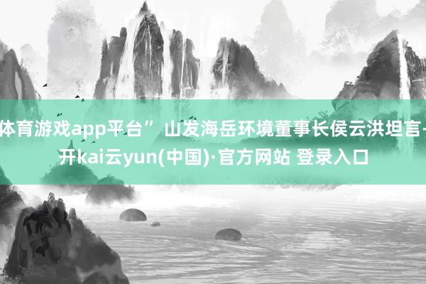 体育游戏app平台” 山发海岳环境董事长侯云洪坦言-开kai云yun(中国)·官方网站 登录入口