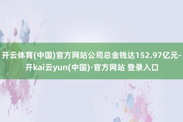 开云体育(中国)官方网站公司总金钱达152.97亿元-开kai云yun(中国)·官方网站 登录入口
