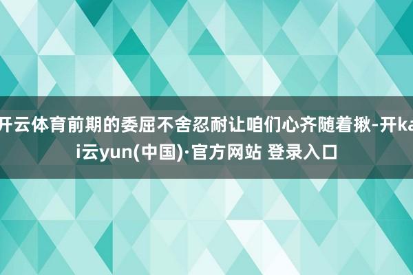 开云体育前期的委屈不舍忍耐让咱们心齐随着揪-开kai云yun(中国)·官方网站 登录入口