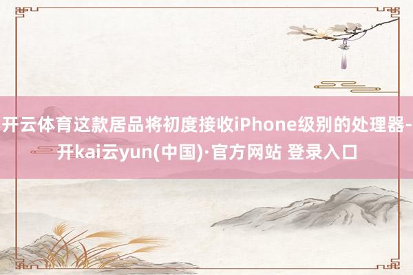 开云体育这款居品将初度接收iPhone级别的处理器-开kai云yun(中国)·官方网站 登录入口