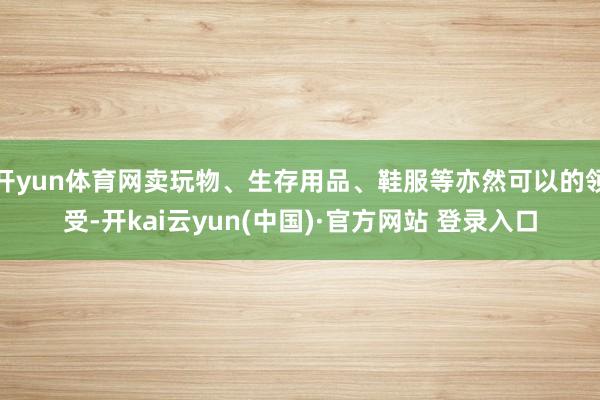 开yun体育网卖玩物、生存用品、鞋服等亦然可以的领受-开kai云yun(中国)·官方网站 登录入口