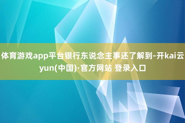体育游戏app平台银行东说念主事还了解到-开kai云yun(中国)·官方网站 登录入口