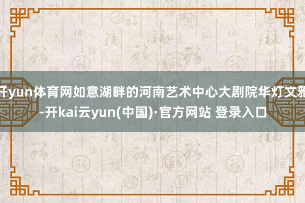 开yun体育网如意湖畔的河南艺术中心大剧院华灯文雅-开kai云yun(中国)·官方网站 登录入口