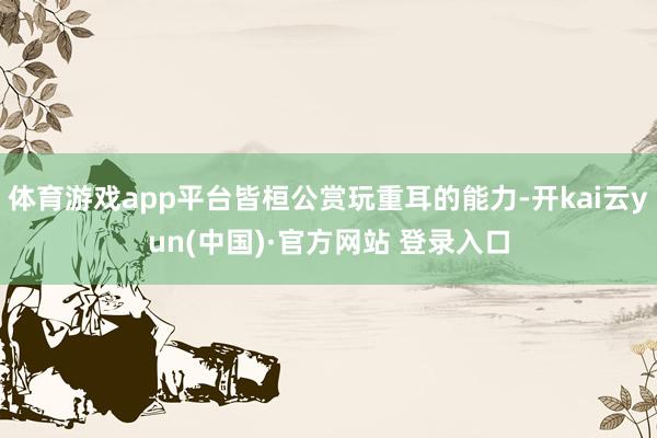 体育游戏app平台皆桓公赏玩重耳的能力-开kai云yun(中国)·官方网站 登录入口