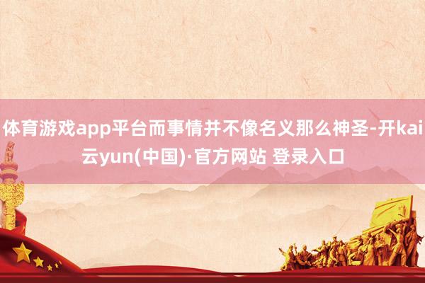 体育游戏app平台而事情并不像名义那么神圣-开kai云yun(中国)·官方网站 登录入口