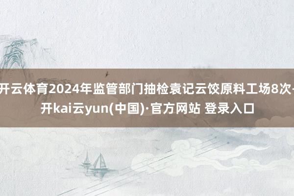 开云体育2024年监管部门抽检袁记云饺原料工场8次-开kai云yun(中国)·官方网站 登录入口