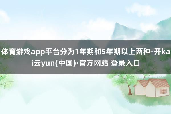 体育游戏app平台分为1年期和5年期以上两种-开kai云yun(中国)·官方网站 登录入口