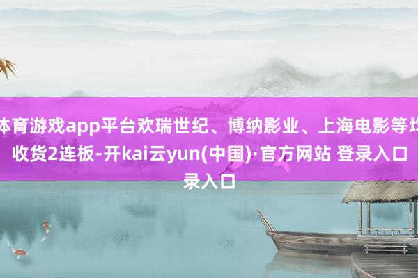 体育游戏app平台欢瑞世纪、博纳影业、上海电影等均收货2连板-开kai云yun(中国)·官方网站 登录入口