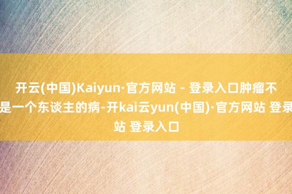 开云(中国)Kaiyun·官方网站 - 登录入口肿瘤不单是是一个东谈主的病-开kai云yun(中国)·官方网站 登录入口