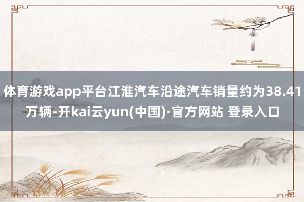 体育游戏app平台江淮汽车沿途汽车销量约为38.41万辆-开kai云yun(中国)·官方网站 登录入口