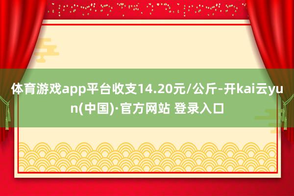 体育游戏app平台收支14.20元/公斤-开kai云yun(中国)·官方网站 登录入口