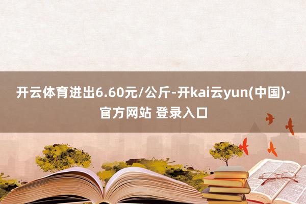 开云体育进出6.60元/公斤-开kai云yun(中国)·官方网站 登录入口