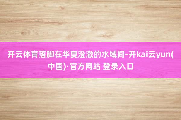 开云体育落脚在华夏澄澈的水域间-开kai云yun(中国)·官方网站 登录入口