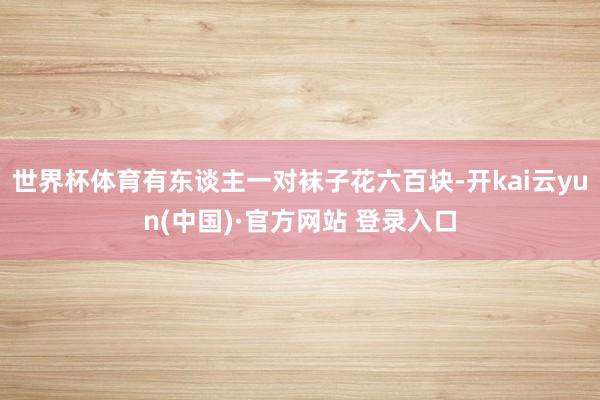 世界杯体育有东谈主一对袜子花六百块-开kai云yun(中国)·官方网站 登录入口
