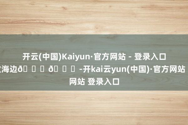 开云(中国)Kaiyun·官方网站 - 登录入口去一万次海边🌊🌄-开kai云yun(中国)·官方网站 登录入口