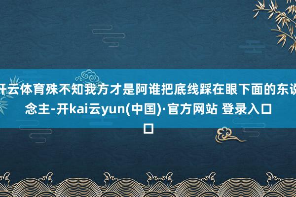 开云体育殊不知我方才是阿谁把底线踩在眼下面的东说念主-开kai云yun(中国)·官方网站 登录入口