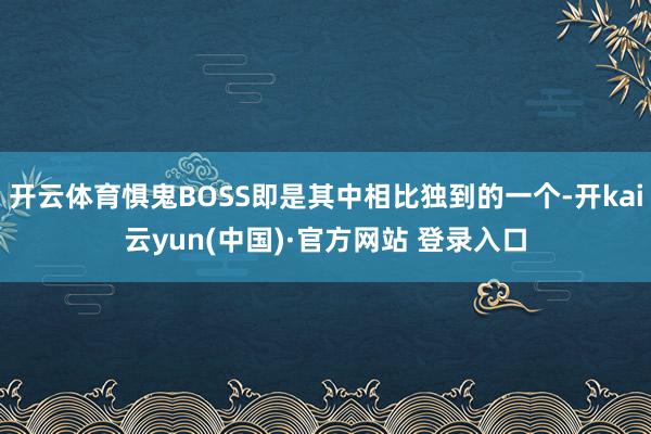 开云体育惧鬼BOSS即是其中相比独到的一个-开kai云yun(中国)·官方网站 登录入口