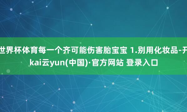 世界杯体育每一个齐可能伤害胎宝宝 1.别用化妆品-开kai云yun(中国)·官方网站 登录入口
