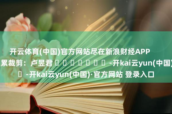 开云体育(中国)官方网站尽在新浪财经APP 牵累裁剪:卢昱君 -开kai云yun(中国)·官方网站 登录入口