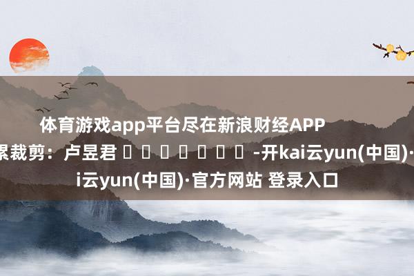 体育游戏app平台尽在新浪财经APP 牵累裁剪:卢昱君 -开kai云yun(中国)·官方网站 登录入口
