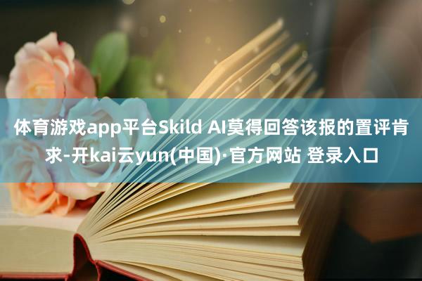 体育游戏app平台 Skild AI莫得回答该报的置评肯求-开kai云yun(中国)·官方网站 登录入口