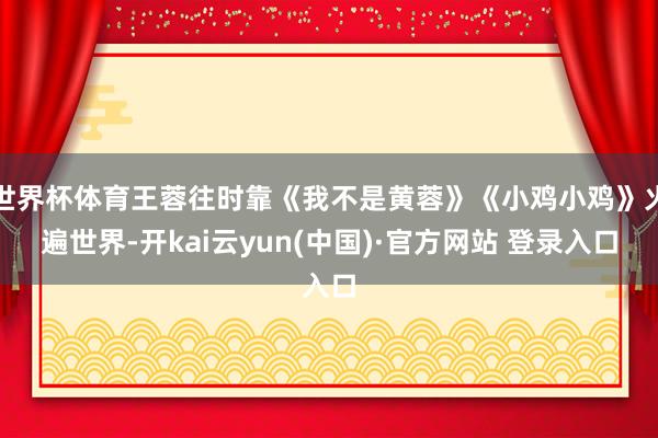 世界杯体育王蓉往时靠《我不是黄蓉》《小鸡小鸡》火遍世界-开kai云yun(中国)·官方网站 登录入口