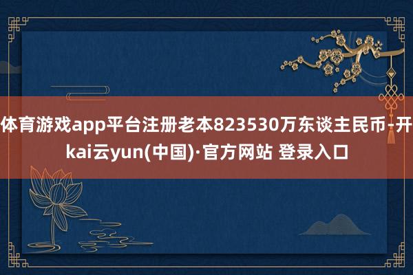 体育游戏app平台注册老本823530万东谈主民币-开kai云yun(中国)·官方网站 登录入口