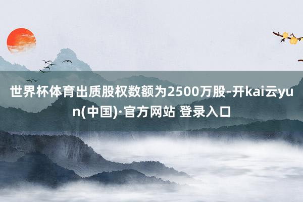 世界杯体育出质股权数额为2500万股-开kai云yun(中国)·官方网站 登录入口