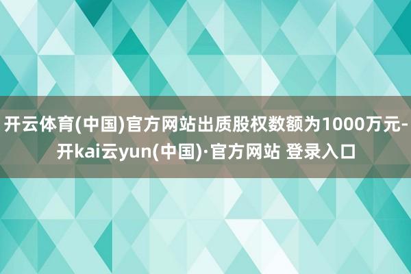 开云体育(中国)官方网站出质股权数额为1000万元-开kai云yun(中国)·官方网站 登录入口
