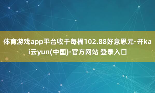 体育游戏app平台收于每桶102.88好意思元-开kai云yun(中国)·官方网站 登录入口
