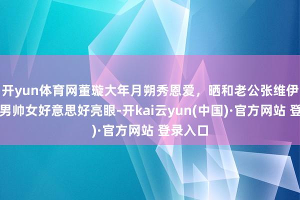 开yun体育网董璇大年月朔秀恩爱,晒和老公张维伊合照,男帅女好意思好亮眼-开kai云yun(中国)·官方网站 登录入口