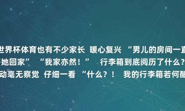 世界杯体育也有不少家长  暖心复兴  “男儿的房间一直保抓一尘不染   经久等她回家”   “我家亦然！”    行李箱到底阅历了什么？   大学生休假到家  刚启动毫无察觉  仔细一看  “什么？！  我的行李箱若何酿成这样啦！  它到底阅历了什么……”  “路径霎时没用”型   ↓↓↓        “轮子害羞潜逃”型   ↓↓↓    “提出瘦身”型   ↓↓↓    网友：  “东谈主类若何能捅出这样大的篓子”        行李箱衣物收纳？看这里！   不论是春节假期出游  也曾开学返校  公共齐会靠近收纳的艰苦  如何欺诈好行李箱的每一寸空间  收纳咱们不同的衣物呢？  提起小本本记好啦      ⬇️ 薄卫衣、薄T恤    ⬇️ 打理羽绒服    ⬇️ 没帽子的厚卫衣、厚毛衣    ⬇️ 打理裤子    但愿以上这些收纳圭臬  不错匡助到公共  据说议论区也能发相片了  你目下的行李箱是什么样的  快来和公共共享一下~  裁剪&nbsp;|&nbsp;后生君  开首 |&nbsp;广州后生（ID：gz_gqt）抽象整理改过华网、学校共青团、芳华北京  合营、投稿 |&nbsp;gzqntg@163.com  转载请注明 | 广州后生 -开kai云yun(中国)·官方网站 登录入口