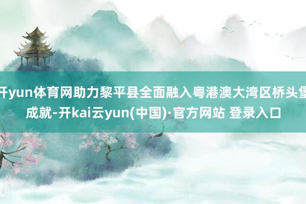 开yun体育网助力黎平县全面融入粤港澳大湾区桥头堡成就-开kai云yun(中国)·官方网站 登录入口