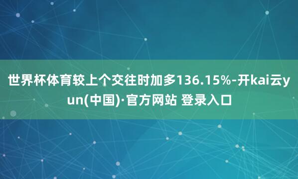 世界杯体育较上个交往时加多136.15%-开kai云yun(中国)·官方网站 登录入口
