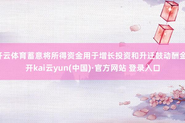 开云体育蓄意将所得资金用于增长投资和升迁鼓动酬金-开kai云yun(中国)·官方网站 登录入口