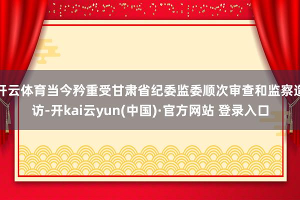 开云体育当今矜重受甘肃省纪委监委顺次审查和监察造访-开kai云yun(中国)·官方网站 登录入口