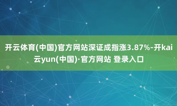 开云体育(中国)官方网站深证成指涨3.87%-开kai云yun(中国)·官方网站 登录入口