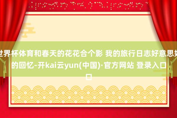 世界杯体育和春天的花花合个影 我的旅行日志好意思好的回忆-开kai云yun(中国)·官方网站 登录入口