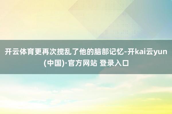 开云体育更再次搅乱了他的脑部记忆-开kai云yun(中国)·官方网站 登录入口