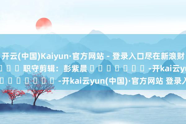 开云(中国)Kaiyun·官方网站 - 登录入口尽在新浪财经APP            						职守剪辑：彭紫晨 							-开kai云yun(中国)·官方网站 登录入口