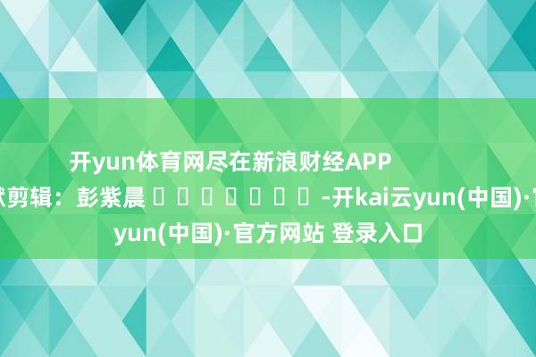 开yun体育网尽在新浪财经APP 包袱剪辑:彭紫晨 -开kai云yun(中国)·官方网站 登录入口